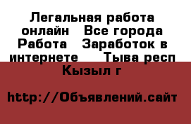 Легальная работа онлайн - Все города Работа » Заработок в интернете   . Тыва респ.,Кызыл г.